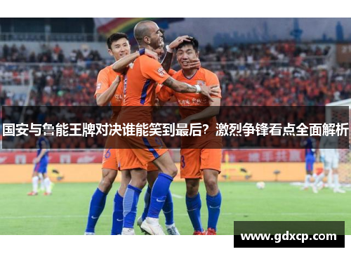 国安与鲁能王牌对决谁能笑到最后？激烈争锋看点全面解析