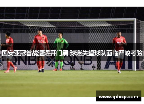 国安亚冠首战遭遇开门黑 球迷失望球队面临严峻考验