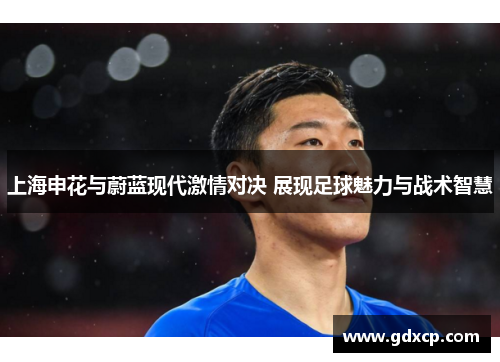 上海申花与蔚蓝现代激情对决 展现足球魅力与战术智慧