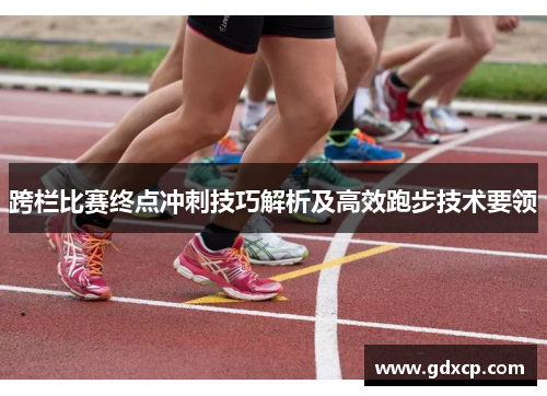 跨栏比赛终点冲刺技巧解析及高效跑步技术要领