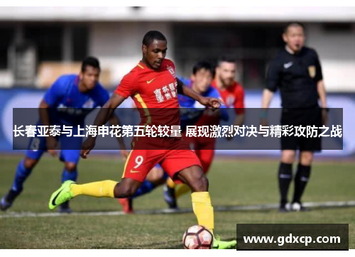 长春亚泰与上海申花第五轮较量 展现激烈对决与精彩攻防之战